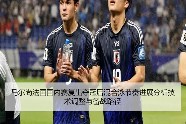 马尔尚法国国内赛复出夺冠后混合泳节奏进展分析技术调整与备战路径